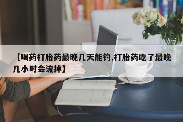 网上哪里可以买米非和米索，【喝药打胎药最晚几天能钓,打胎药吃了最晚几小时会流掉】