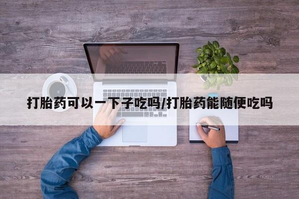 网上哪里可以买米非和米索，打胎药可以一下子吃吗/打胎药能随便吃吗