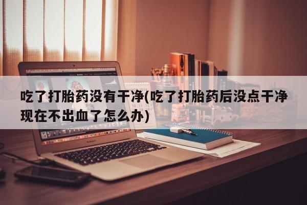 网上哪里可以买米非和米索，吃了打胎药没有干净(吃了打胎药后没点干净现在不出血了怎么办)