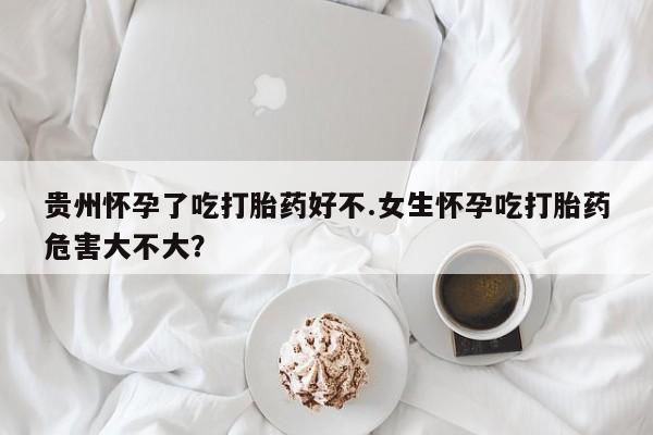 网上哪里可以买米非和米索，贵州怀孕了吃打胎药好不.女生怀孕吃打胎药危害大不大？