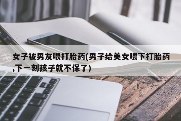 网上哪里可以买米非和米索，女子被男友喂打胎药(男子给美女喂下打胎药,下一刻孩子就不保了)