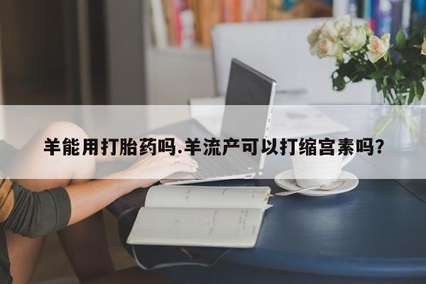 网上哪里可以买米非和米索，羊能用打胎药吗.羊流产可以打缩宫素吗？