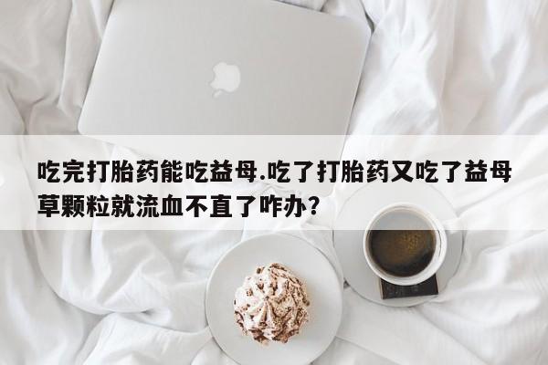 网上哪里可以买米非和米索，吃完打胎药能吃益母.吃了打胎药又吃了益母草颗粒就流血不直了咋办？