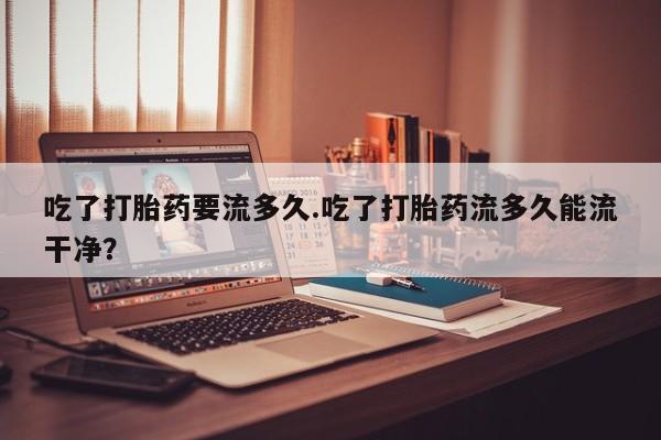 网上哪里可以买米非和米索，吃了打胎药要流多久.吃了打胎药流多久能流干净？