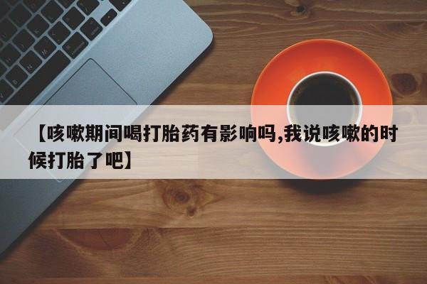 网上哪里可以买米非和米索，【咳嗽期间喝打胎药有影响吗,我说咳嗽的时候打胎了吧】