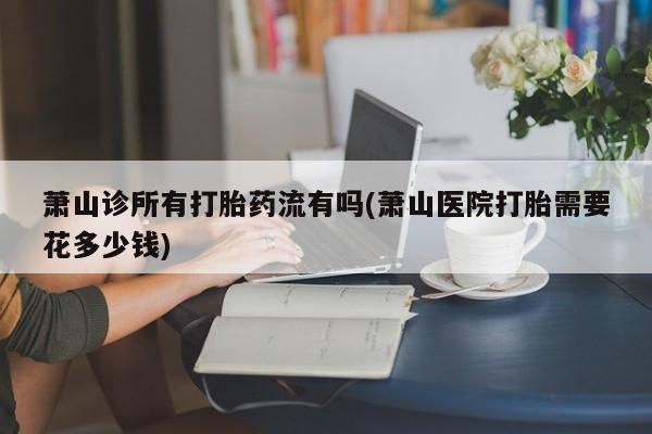网上哪里可以买米非和米索，萧山诊所有打胎药流有吗(萧山医院打胎需要花多少钱)