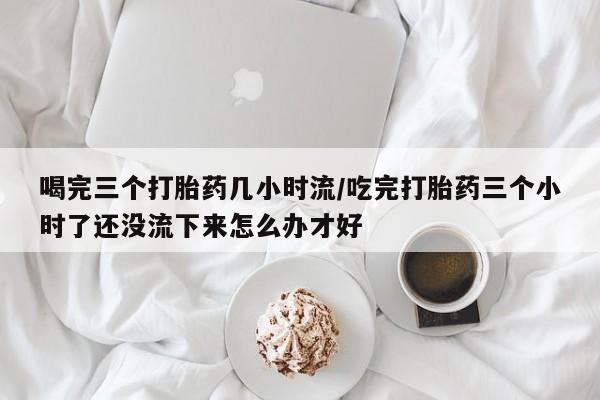 网上哪里可以买米非和米索，喝完三个打胎药几小时流/吃完打胎药三个小时了还没流下来怎么办才好