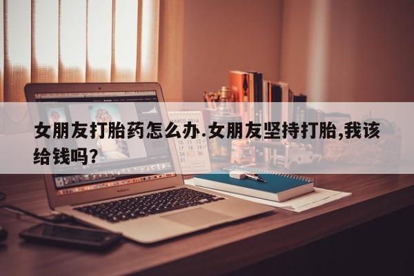 网上哪里可以买米非和米索，女朋友打胎药怎么办.女朋友坚持打胎,我该给钱吗？