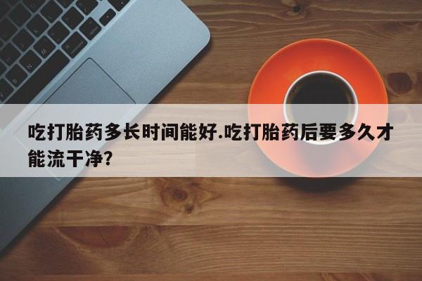 网上哪里可以买米非和米索，吃打胎药多长时间能好.吃打胎药后要多久才能流干净？