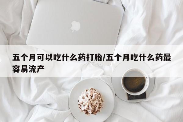 网上哪里可以买米非和米索，五个月可以吃什么药打胎/五个月吃什么药最容易流产