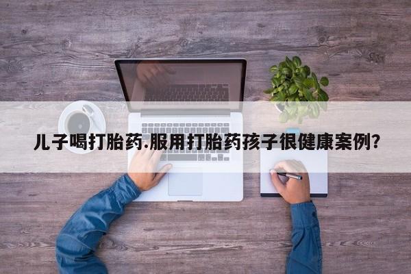 网上哪里可以买米非和米索，儿子喝打胎药.服用打胎药孩子很健康案例？