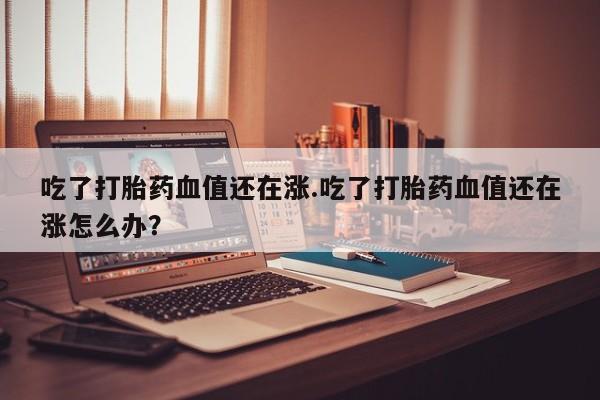 网上哪里可以买米非和米索，吃了打胎药血值还在涨.吃了打胎药血值还在涨怎么办？