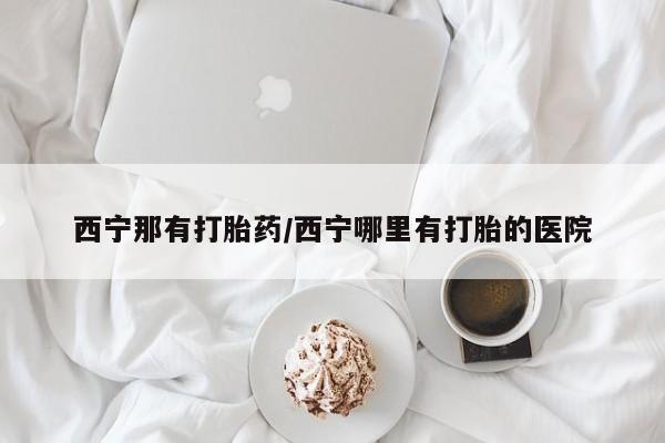网上哪里可以买米非和米索,西宁那有打胎药/西宁哪里有打胎的医院