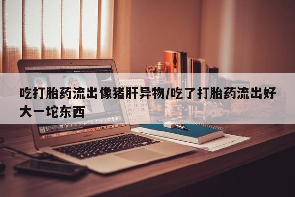 网上哪里可以买米非和米索，吃打胎药流出像猪肝异物/吃了打胎药流出好大一坨东西
