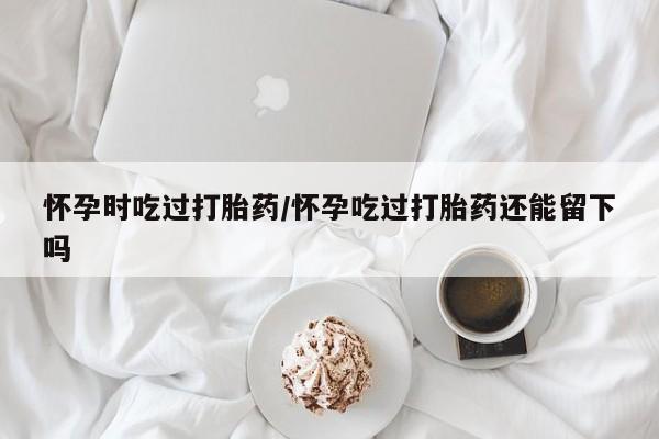 网上哪里可以买米非和米索，怀孕时吃过打胎药/怀孕吃过打胎药还能留下吗
