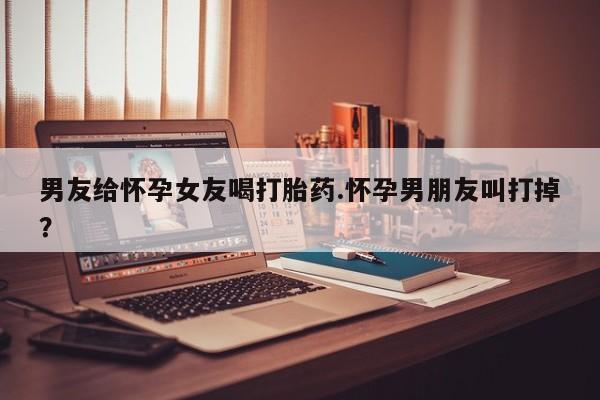 网上哪里可以买米非和米索，男友给怀孕女友喝打胎药.怀孕男朋友叫打掉？