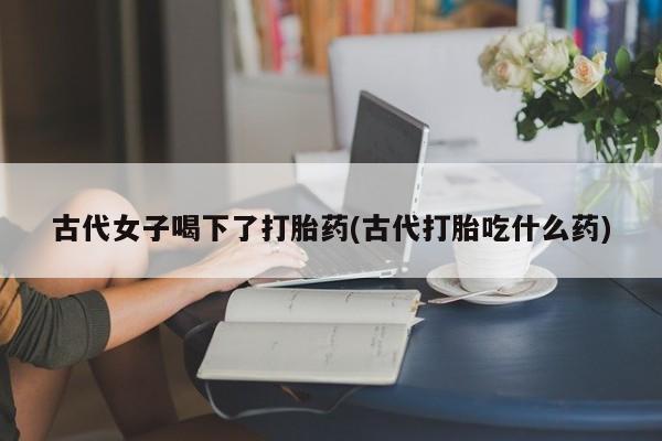 网上哪里可以买米非和米索，古代女子喝下了打胎药(古代打胎吃什么药)