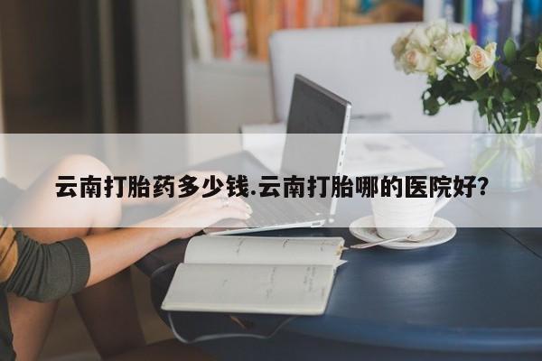 网上哪里可以买米非和米索，云南打胎药多少钱.云南打胎哪的医院好？