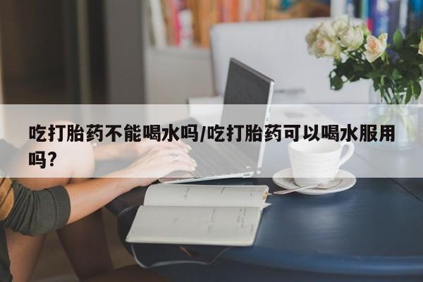 网上哪里可以买米非和米索，吃打胎药不能喝水吗/吃打胎药可以喝水服用吗?