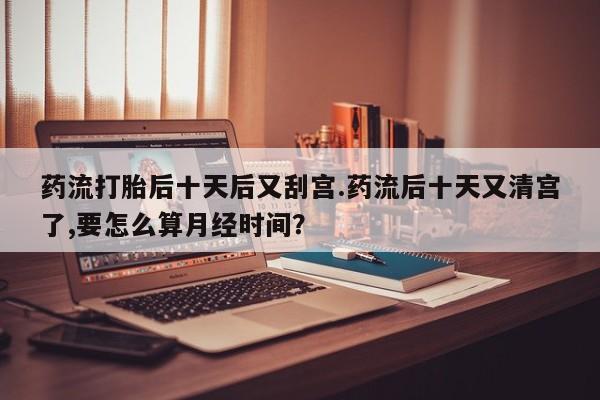 网上哪里可以买米非和米索，药流打胎后十天后又刮宫.药流后十天又清宫了,要怎么算月经时间？